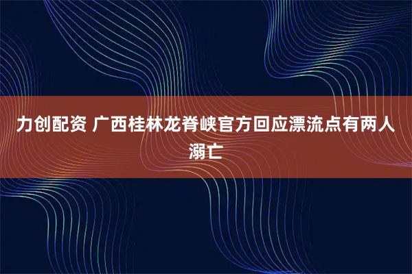 力创配资 广西桂林龙脊峡官方回应漂流点有两人溺亡