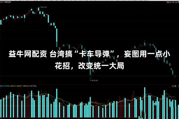 益牛网配资 台湾搞“卡车导弹”，妄图用一点小花招，改变统一大局