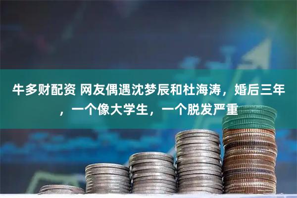 牛多财配资 网友偶遇沈梦辰和杜海涛，婚后三年，一个像大学生，一个脱发严重