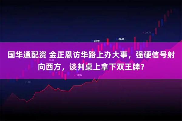 国华通配资 金正恩访华路上办大事，强硬信号射向西方，谈判桌上拿下双王牌？