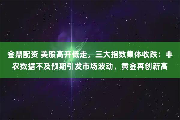 金鼎配资 美股高开低走，三大指数集体收跌：非农数据不及预期引发市场波动，黄金再创新高
