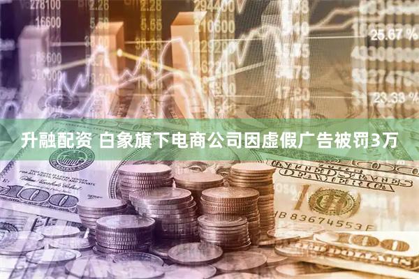 升融配资 白象旗下电商公司因虚假广告被罚3万