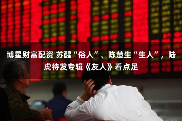 博星财富配资 苏醒“俗人”、陈楚生“生人”，陆虎待发专辑《友人》看点足