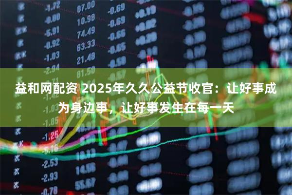 益和网配资 2025年久久公益节收官：让好事成为身边事，让好事发生在每一天