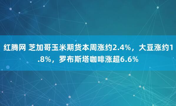 红腾网 芝加哥玉米期货本周涨约2.4%，大豆涨约1.8%，罗布斯塔咖啡涨超6.6%