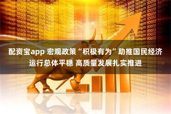 配资宝app 宏观政策“积极有为”助推国民经济运行总体平稳 高质量发展扎实推进