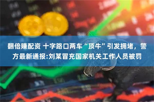 翻倍赚配资 十字路口两车“顶牛”引发拥堵，警方最新通报:刘某冒充国家机关工作人员被罚