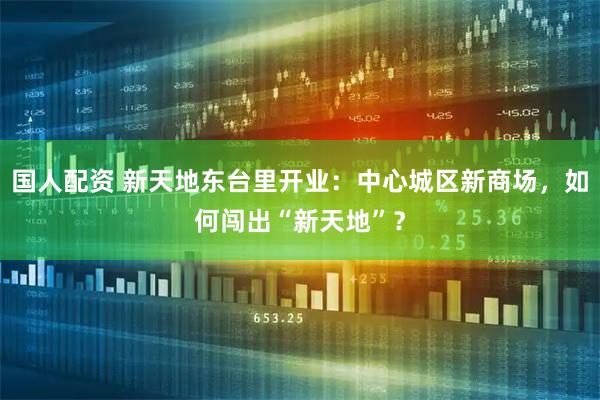 国人配资 新天地东台里开业：中心城区新商场，如何闯出“新天地”？