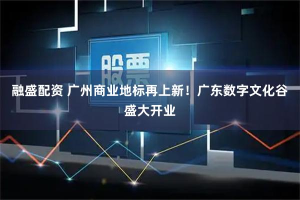 融盛配资 广州商业地标再上新！广东数字文化谷盛大开业