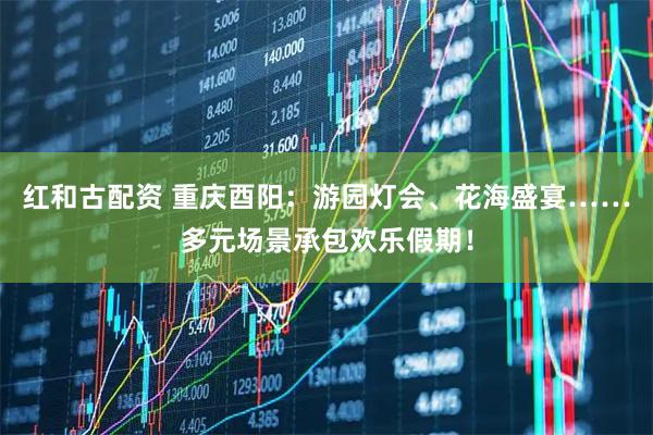 红和古配资 重庆酉阳:游园灯会、花海盛宴……多元场景承包欢乐假期!