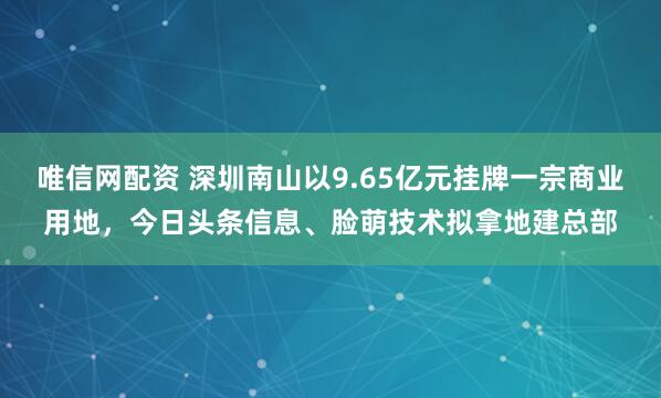 唯信网配资 深圳南山以9.65亿元挂牌一宗商业用地，今日头条信息、脸萌技术拟拿地建总部