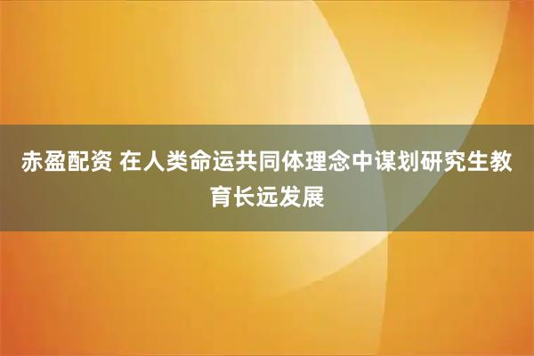 赤盈配资 在人类命运共同体理念中谋划研究生教育长远发展