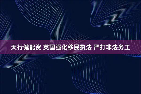 天行健配资 英国强化移民执法 严打非法务工
