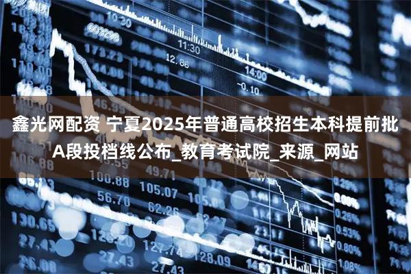 鑫光网配资 宁夏2025年普通高校招生本科提前批A段投档线公布_教育考试院_来源_网站
