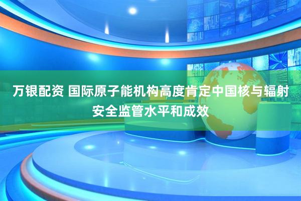 万银配资 国际原子能机构高度肯定中国核与辐射安全监管水平和成效