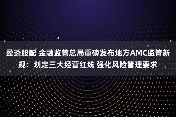 盈透股配 金融监管总局重磅发布地方AMC监管新规：划定三大经营红线 强化风险管理要求