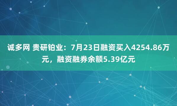 诚多网 贵研铂业：7月23日融资买入4254.86万元，融资融券余额5.39亿元