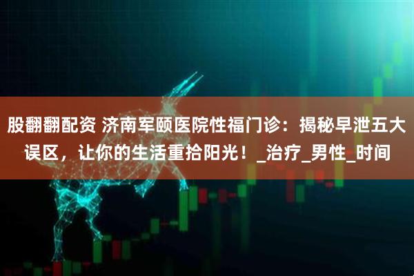 股翻翻配资 济南军颐医院性福门诊：揭秘早泄五大误区，让你的生活重拾阳光！_治疗_男性_时间