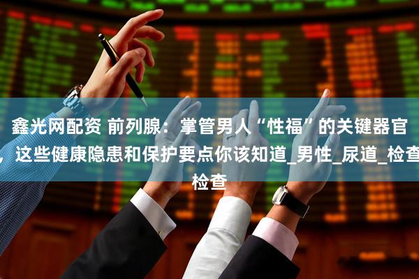 鑫光网配资 前列腺：掌管男人“性福”的关键器官，这些健康隐患和保护要点你该知道_男性_尿道_检查