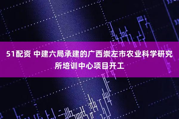 51配资 中建六局承建的广西崇左市农业科学研究所培训中心项目开工