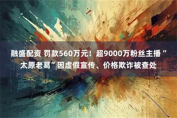 融盛配资 罚款560万元！超9000万粉丝主播“太原老葛”因虚假宣传、价格欺诈被查处