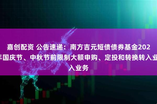 嘉创配资 公告速递：南方吉元短债债券基金2025年国庆节、中秋节前限制大额申购、定投和转换转入业务