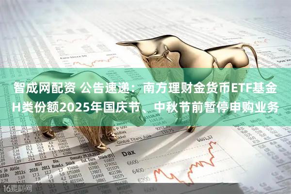 智成网配资 公告速递：南方理财金货币ETF基金H类份额2025年国庆节、中秋节前暂停申购业务