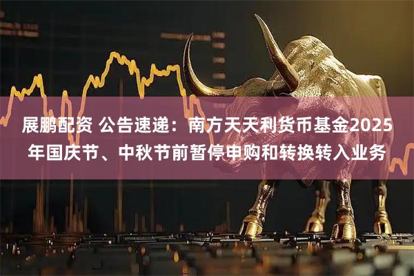 展鹏配资 公告速递：南方天天利货币基金2025年国庆节、中秋节前暂停申购和转换转入业务