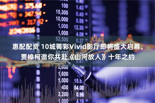 惠配配资 10城菁彩Vivid影厅即将盛大启幕，贾樟柯邀你共赴《山河故人》十年之约