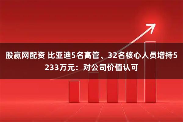 股赢网配资 比亚迪5名高管、32名核心人员增持5233万元:对公司价值认可