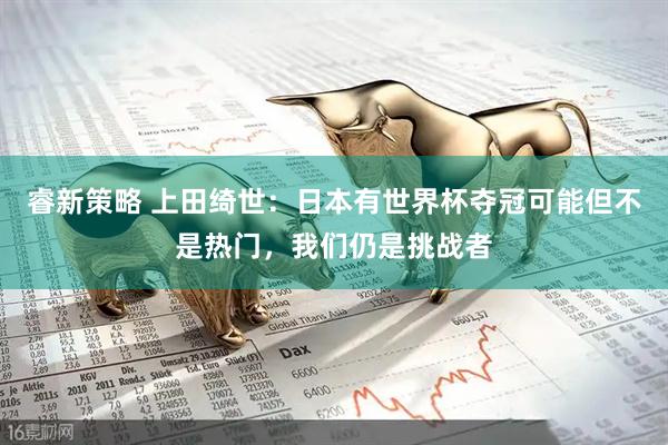 睿新策略 上田绮世：日本有世界杯夺冠可能但不是热门，我们仍是挑战者